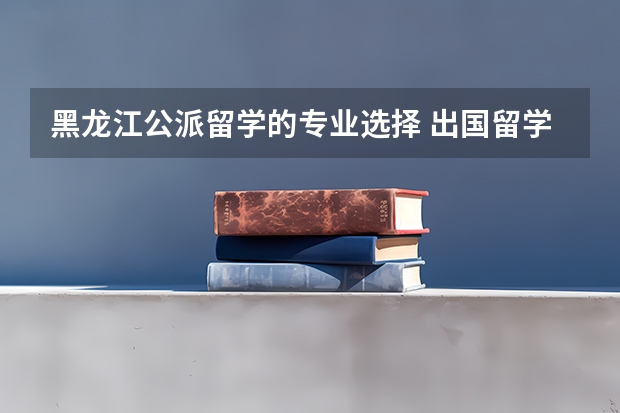 黑龙江公派留学的专业选择 出国留学公派学什么专业就选什么