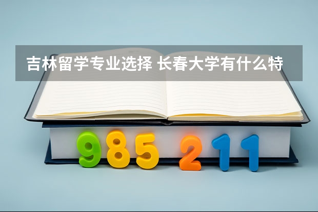 吉林留学专业选择 长春大学有什么特色专业，专业排名如何