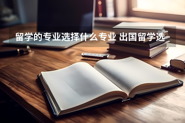 留学的专业选择什么专业 出国留学选择什么专业比较好 出国留学的热门专业推荐