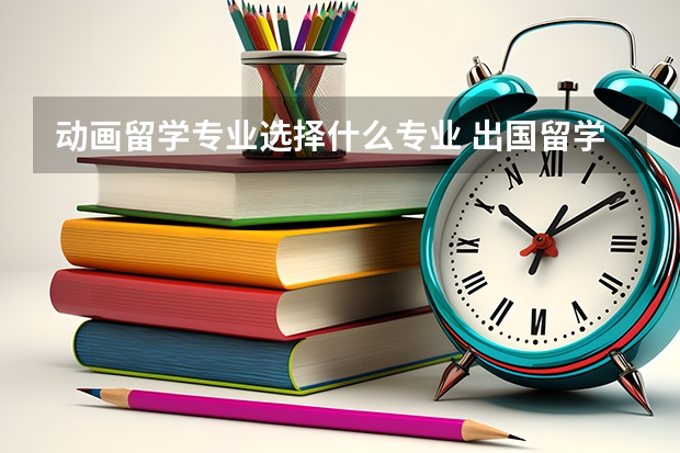 动画留学专业选择什么专业 出国留学选择什么专业比较好 出国留学的热门专业推荐