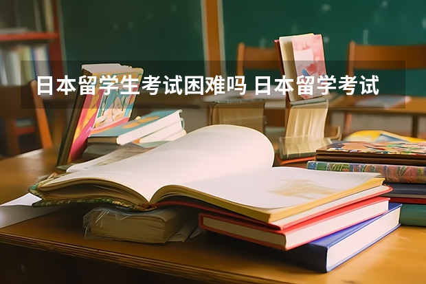 日本留学生考试困难吗 日本留学考试难度怎么样?