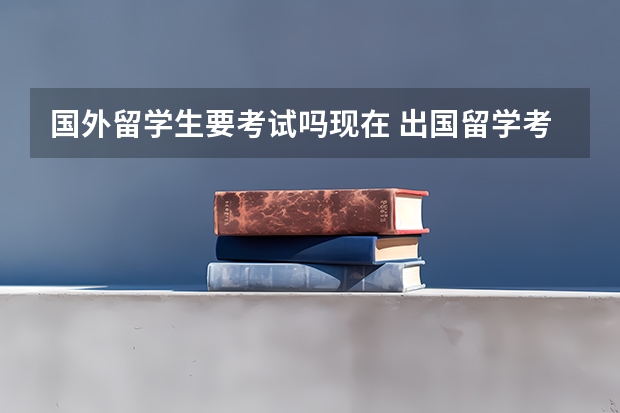 国外留学生要考试吗现在 出国留学考试考些什么？