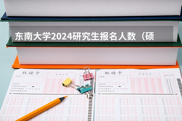 东南大学2024研究生报名人数（硕士研究生报名人数）