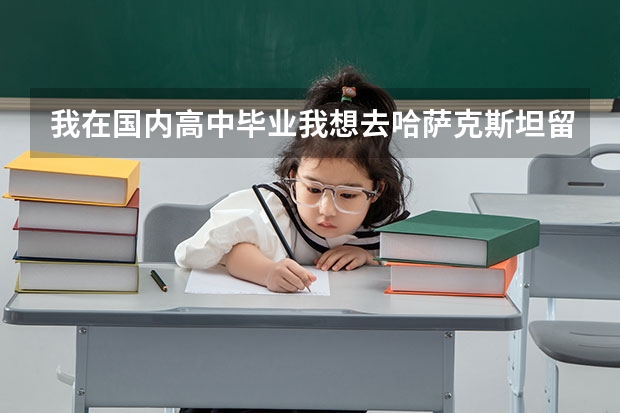 我在国内高中毕业我想去哈萨克斯坦留学需要什么条件 学费多少？ 怎么发留学邀请