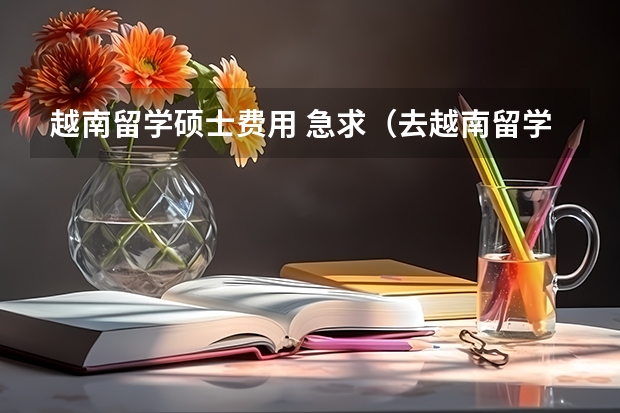 越南留学硕士费用 急求（去越南留学费用）！！！！！！！！！1