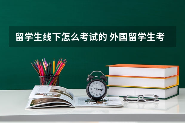 留学生线下怎么考试的 外国留学生考北大时需要什么材料和考试？