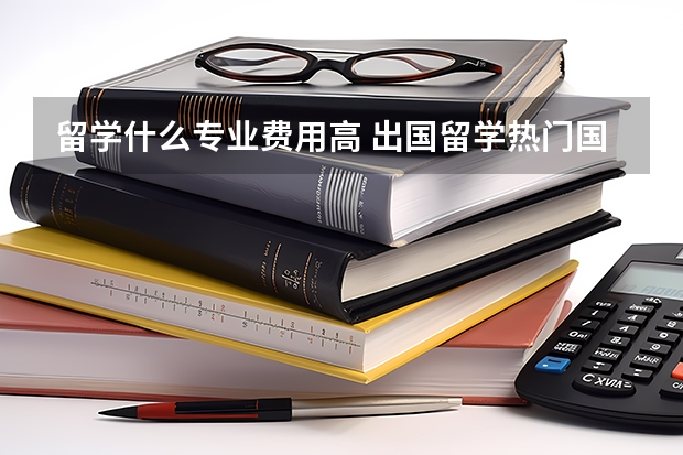 留学什么专业费用高 出国留学热门国家留学费用汇总一览