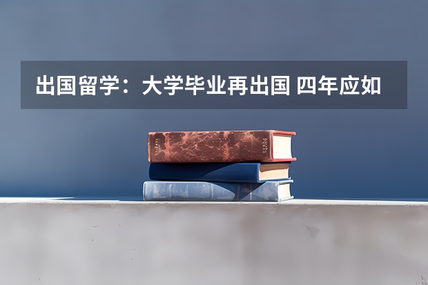 出国留学：大学毕业再出国 四年应如何计划安排？