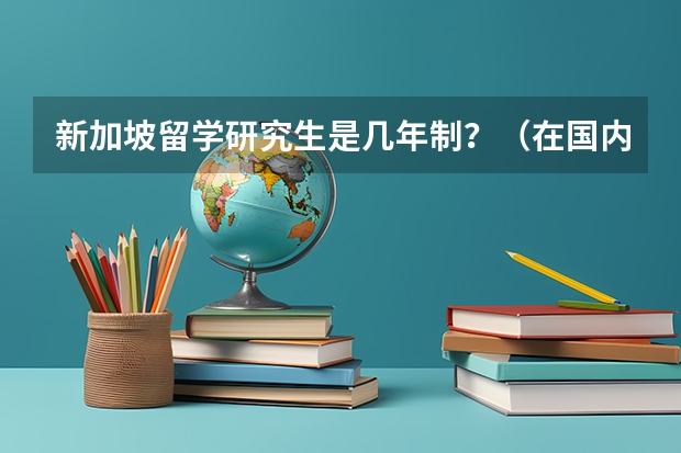 新加坡留学研究生是几年制？（在国内985读研好还是去新加坡南洋理工大学读研好？小弟是学电气的。）