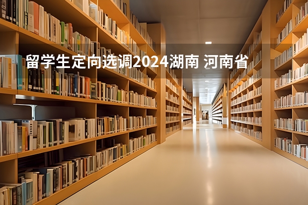 留学生定向选调2024湖南 河南省2024年定向选调生招录公告