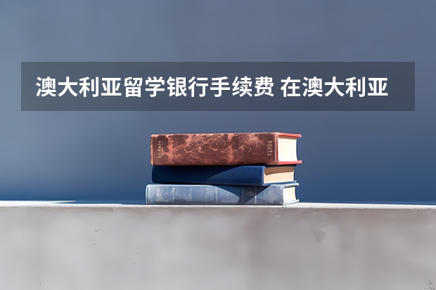 澳大利亚留学银行手续费 在澳大利亚留学:存钱