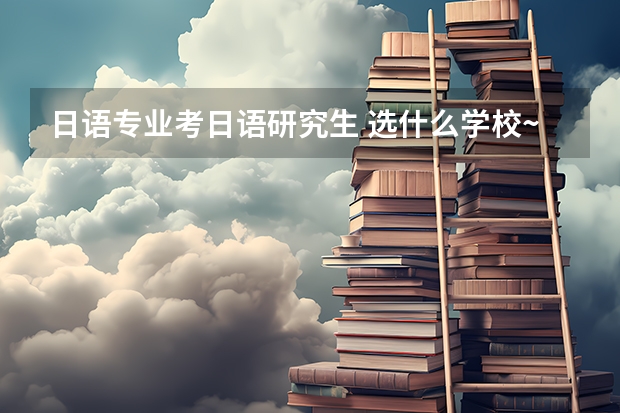 日语专业考日语研究生 选什么学校~如何选~最好提供下全国大学日研前十排名~