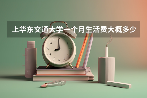 上华东交通大学一个月生活费大概多少？