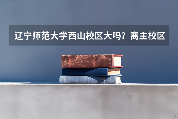 辽宁师范大学西山校区大吗？离主校区近吗？