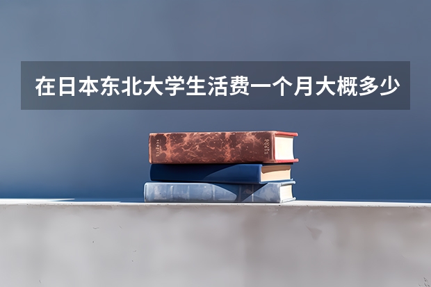 在日本东北大学生活费一个月大概多少？自己租房子