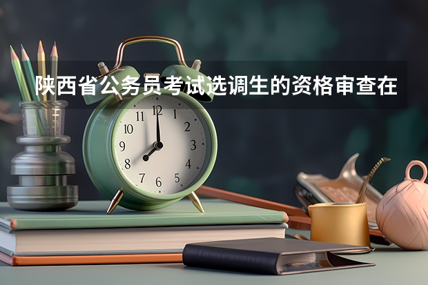 陕西省公务员考试选调生的资格审查在什么时候?