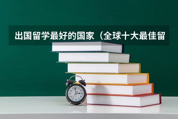 出国留学最好的国家（全球十大最佳留学国家排名解析,第一名竟然是这个国家）